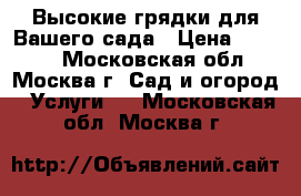 Высокие грядки для Вашего сада › Цена ­ 5 300 - Московская обл., Москва г. Сад и огород » Услуги   . Московская обл.,Москва г.